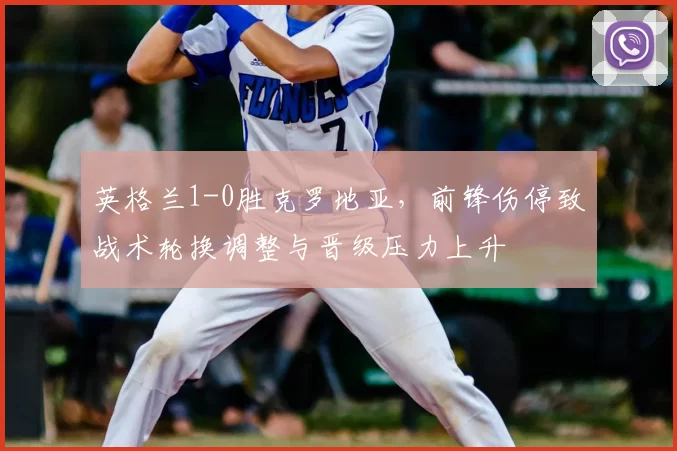 英格兰1-0胜克罗地亚，前锋伤停致战术轮换调整与晋级压力上升