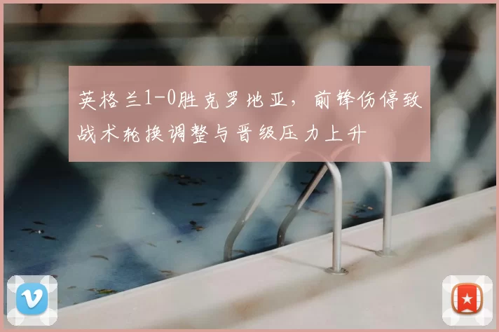 英格兰1-0胜克罗地亚，前锋伤停致战术轮换调整与晋级压力上升