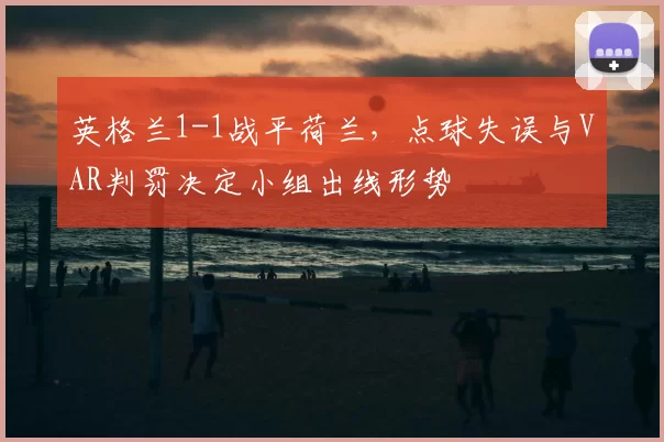 英格兰1-1战平荷兰，点球失误与VAR判罚决定小组出线形势