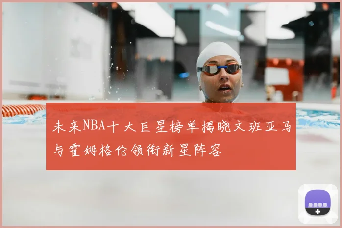 未来NBA十大巨星榜单揭晓文班亚马与霍姆格伦领衔新星阵容