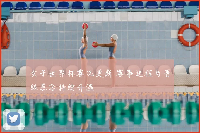 女子世界杯赛况更新 赛事进程与晋级悬念持续升温