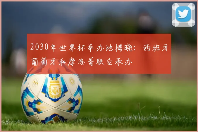 2030年世界杯举办地揭晓:西班牙葡萄牙和摩洛哥联合承办