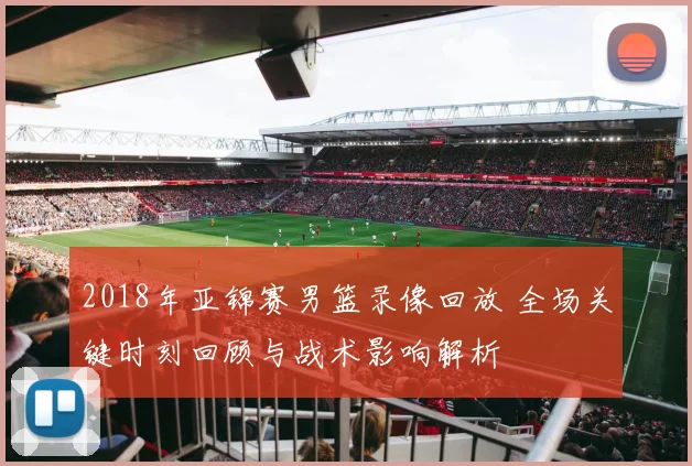 2018年亚锦赛男篮录像回放 全场关键时刻回顾与战术影响解析