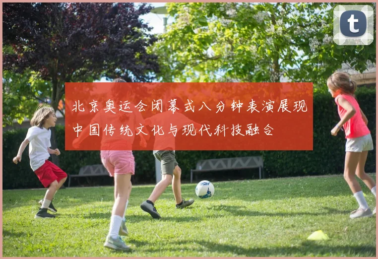 北京奥运会闭幕式八分钟表演展现中国传统文化与现代科技融合